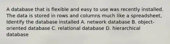 A database that is flexible and easy to use was recently installed. The data is stored in rows and columns much like a spreadsheet, Identify the database installed A. network database B. object-oriented database C. relational database D. hierarchical database