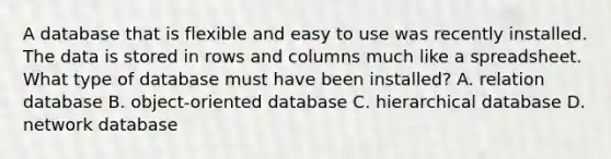 A database that is flexible and easy to use was recently installed. The data is stored in rows and columns much like a spreadsheet. What type of database must have been installed? A. relation database B. object-oriented database C. hierarchical database D. network database