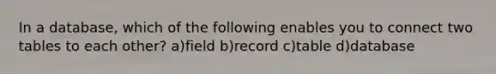 In a database, which of the following enables you to connect two tables to each other? a)field b)record c)table d)database