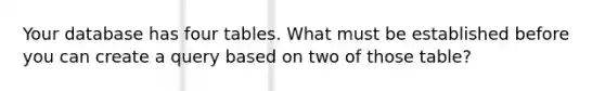 Your database has four tables. What must be established before you can create a query based on two of those table?