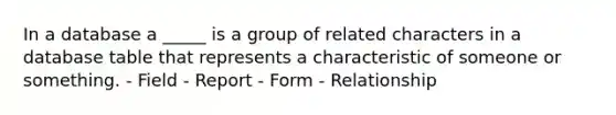 In a database a _____ is a group of related characters in a database table that represents a characteristic of someone or something. - Field - Report - Form - Relationship