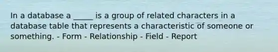 In a database a _____ is a group of related characters in a database table that represents a characteristic of someone or something. - Form - Relationship - Field - Report