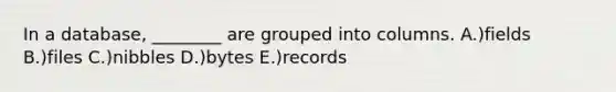 In a database, ________ are grouped into columns. A.)fields B.)files C.)nibbles D.)bytes E.)records