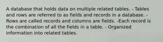 A database that holds data on multiple related tables. - Tables and rows are referred to as fields and records in a database. - Rows are called records and columns are fields. -Each record is the combination of all the fields in a table. - Organized information into related tables.