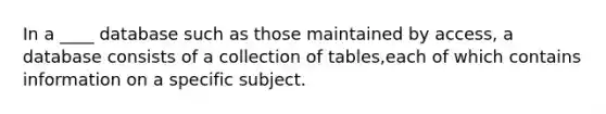 In a ____ database such as those maintained by access, a database consists of a collection of tables,each of which contains information on a specific subject.