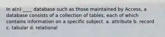 In a(n) ____ database such as those maintained by Access, a database consists of a collection of tables, each of which contains information on a specific subject. a. attribute b. record c. tabular d. relational