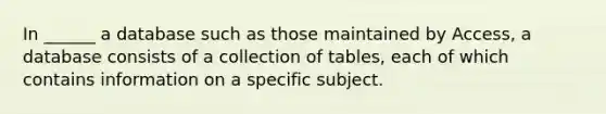 In ______ a database such as those maintained by Access, a database consists of a collection of tables, each of which contains information on a specific subject.