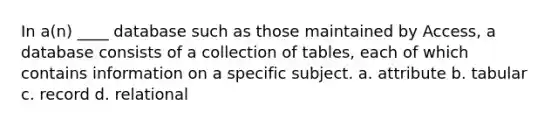 In a(n) ____ database such as those maintained by Access, a database consists of a collection of tables, each of which contains information on a specific subject. a. attribute b. tabular c. record d. relational