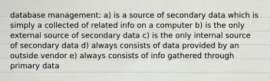 database management: a) is a source of secondary data which is simply a collected of related info on a computer b) is the only external source of secondary data c) is the only internal source of secondary data d) always consists of data provided by an outside vendor e) always consists of info gathered through primary data