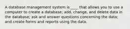 A database management system is ____ that allows you to use a computer to create a database; add, change, and delete data in the database; ask and answer questions concerning the data; and create forms and reports using the data.