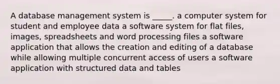 A database management system is _____. a computer system for student and employee data a software system for flat files, images, spreadsheets and word processing files a software application that allows the creation and editing of a database while allowing multiple concurrent access of users a software application with structured data and tables