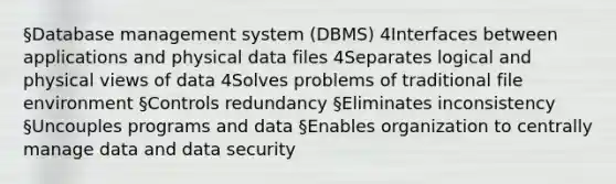 §Database management system (DBMS) 4Interfaces between applications and physical data files 4Separates logical and physical views of data 4Solves problems of traditional file environment §Controls redundancy §Eliminates inconsistency §Uncouples programs and data §Enables organization to centrally manage data and data security