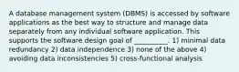 A database management system (DBMS) is accessed by software applications as the best way to structure and manage data separately from any individual software application. This supports the software design goal of __________. 1) minimal data redundancy 2) data independence 3) none of the above 4) avoiding data inconsistencies 5) cross-functional analysis