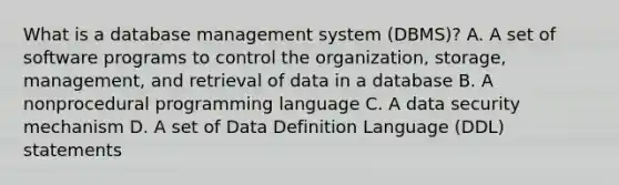 What is a database management system (DBMS)? A. A set of software programs to control the organization, storage, management, and retrieval of data in a database B. A nonprocedural programming language C. A data security mechanism D. A set of Data Definition Language (DDL) statements