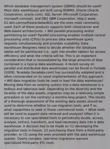 Which database management system (DBMS) should be used? Most data warehouses are built using RDBMS. Oracle (Oracle Corporation, oracle.com), SQL Server (Microsoft Corporation, microsoft.com/sql), and DB2 (IBM Corporation, http:// www-01.ibm.com/software/data/db2) are the ones most commonly used. Each of these products supports both client/server and Web-based architectures. • Will parallel processing and/or partitioning be used? Parallel processing enables multiple central processing units (CPUs) to process data warehouse query requests simultaneously and provides scalability. Data warehouse designers need to decide whether the database tables will be partitioned (i.e., split into smaller tables) for access efficiency and what the criteria will be. This is an important consideration that is necessitated by the large amounts of data contained in a typical data warehouse. A recent survey on parallel and distributed data warehouses can be found in Furtado (2009). Teradata (teradata.com) has successfully adopted and is often commended on its novel implementation of this approach. • Will data migration tools be used to load the data warehouse? Moving data from an existing system into a data warehouse is a tedious and laborious task. Depending on the diversity and the location of the data assets, migration may be a relatively simple procedure or (on the contrary) a months-long project. The results of a thorough assessment of the existing data assets should be used to determine whether to use migration tools, and if so, what capabilities to seek in those commercial tools. • What tools will be used to support data retrieval and analysis? Often it is necessary to use specialized tools to periodically locate, access, analyze, extract, transform, and load necessary data into a data warehouse. A decision has to be made on (1) developing the migration tools in-house, (2) purchasing them from a third-party provider, or (3) using the ones provided with the data warehouse system. Overly complex, real-time migrations warrant specialized third-party ETL tools.