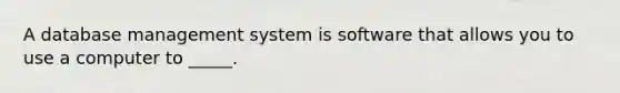 A database management system is software that allows you to use a computer to _____.​