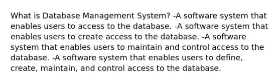 What is Database Management System? -A software system that enables users to access to the database. -A software system that enables users to create access to the database. -A software system that enables users to maintain and control access to the database. -A software system that enables users to define, create, maintain, and control access to the database.