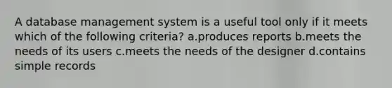 A database management system is a useful tool only if it meets which of the following criteria? a.produces reports b.meets the needs of its users c.meets the needs of the designer d.contains simple records