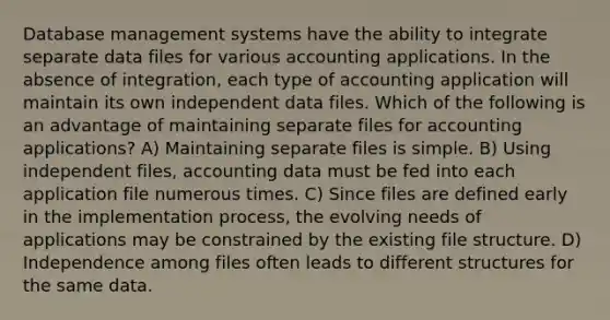 Database management systems have the ability to integrate separate data files for various accounting applications. In the absence of integration, each type of accounting application will maintain its own independent data files. Which of the following is an advantage of maintaining separate files for accounting applications? A) Maintaining separate files is simple. B) Using independent files, accounting data must be fed into each application file numerous times. C) Since files are defined early in the implementation process, the evolving needs of applications may be constrained by the existing file structure. D) Independence among files often leads to different structures for the same data.