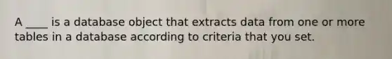 A ____ is a database object that extracts data from one or more tables in a database according to criteria that you set.