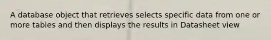 A database object that retrieves selects specific data from one or more tables and then displays the results in Datasheet view