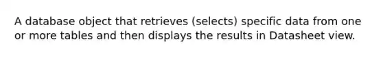 A database object that retrieves (selects) specific data from one or more tables and then displays the results in Datasheet view.