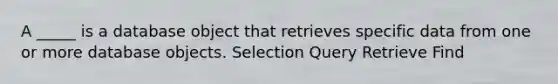 A _____ is a database object that retrieves specific data from one or more database objects. Selection Query Retrieve Find