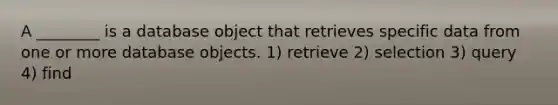 A ________ is a database object that retrieves specific data from one or more database objects. 1) retrieve 2) selection 3) query 4) find