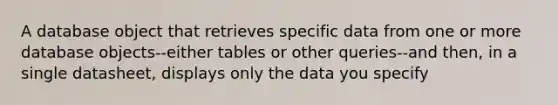 A database object that retrieves specific data from one or more database objects--either tables or other queries--and then, in a single datasheet, displays only the data you specify