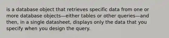 is a database object that retrieves specific data from one or more database objects—either tables or other queries—and then, in a single datasheet, displays only the data that you specify when you design the query.