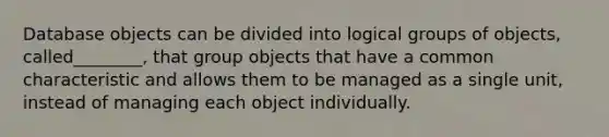 Database objects can be divided into logical groups of objects, called________, that group objects that have a common characteristic and allows them to be managed as a single unit, instead of managing each object individually.