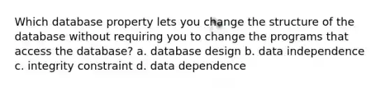 Which database property lets you change the structure of the database without requiring you to change the programs that access the database? a. database design b. data independence c. integrity constraint d. data dependence