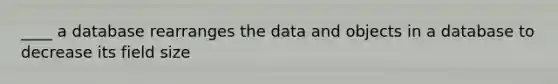 ____ a database rearranges the data and objects in a database to decrease its field size