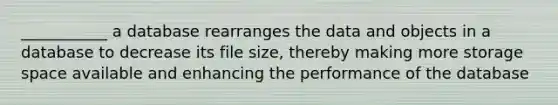 ___________ a database rearranges the data and objects in a database to decrease its file size, thereby making more storage space available and enhancing the performance of the database