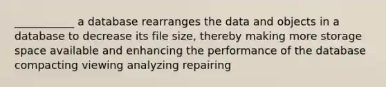 ___________ a database rearranges the data and objects in a database to decrease its file size, thereby making more storage space available and enhancing the performance of the database compacting viewing analyzing repairing