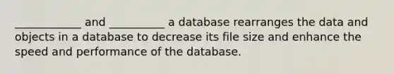 ____________ and __________ a database rearranges the data and objects in a database to decrease its file size and enhance the speed and performance of the database.