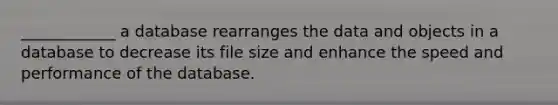 ____________ a database rearranges the data and objects in a database to decrease its file size and enhance the speed and performance of the database.