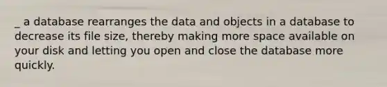 _ a database rearranges the data and objects in a database to decrease its file size, thereby making more space available on your disk and letting you open and close the database more quickly.