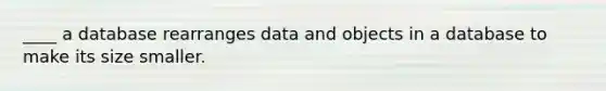 ____ a database rearranges data and objects in a database to make its size smaller.