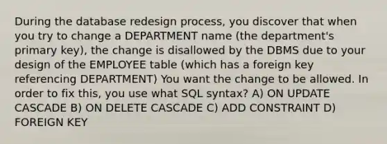 During the database redesign process, you discover that when you try to change a DEPARTMENT name (the department's primary key), the change is disallowed by the DBMS due to your design of the EMPLOYEE table (which has a foreign key referencing DEPARTMENT) You want the change to be allowed. In order to fix this, you use what SQL syntax? A) ON UPDATE CASCADE B) ON DELETE CASCADE C) ADD CONSTRAINT D) FOREIGN KEY