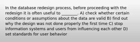 In the database redesign process, before proceeding with the redesign it is often useful to ________. A) check whether certain conditions or assumptions about the data are valid B) find out why the design was not done properly the first time C) stop information systems and users from influencing each other D) set standards for user behavior