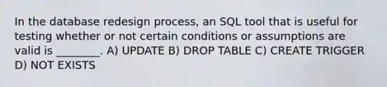 In the database redesign process, an SQL tool that is useful for testing whether or not certain conditions or assumptions are valid is ________. A) UPDATE B) DROP TABLE C) CREATE TRIGGER D) NOT EXISTS