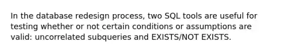 In the database redesign process, two SQL tools are useful for testing whether or not certain conditions or assumptions are valid: uncorrelated subqueries and EXISTS/NOT EXISTS.