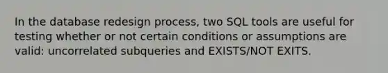 In the database redesign process, two SQL tools are useful for testing whether or not certain conditions or assumptions are valid: uncorrelated subqueries and EXISTS/NOT EXITS.