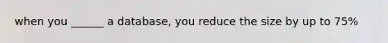 when you ______ a database, you reduce the size by up to 75%