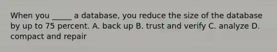 When you _____ a database, you reduce the size of the database by up to 75 percent. A. back up B. trust and verify C. analyze D. compact and repair