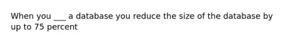 When you ___ a database you reduce the size of the database by up to 75 percent