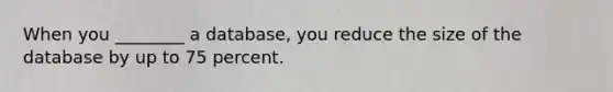 When you ________ a database, you reduce the size of the database by up to 75 percent.