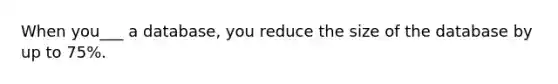 When you___ a database, you reduce the size of the database by up to 75%.