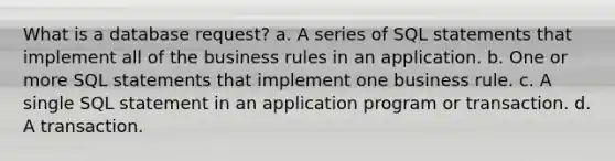 What is a database request? a. A series of SQL statements that implement all of the business rules in an application. b. One or more SQL statements that implement one business rule. c. A single SQL statement in an application program or transaction. d. A transaction.